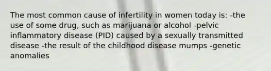 The most common cause of infertility in women today is: -the use of some drug, such as marijuana or alcohol -pelvic inflammatory disease (PID) caused by a sexually transmitted disease -the result of the childhood disease mumps -genetic anomalies