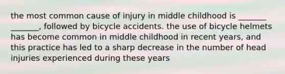 the most common cause of injury in middle childhood is _______ _______, followed by bicycle accidents. the use of bicycle helmets has become common in middle childhood in recent years, and this practice has led to a sharp decrease in the number of head injuries experienced during these years