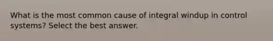 What is the most common cause of integral windup in control systems? Select the best answer.