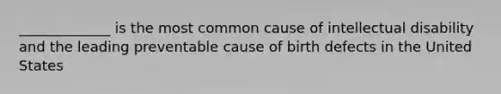 _____________ is the most common cause of intellectual disability and the leading preventable cause of birth defects in the United States