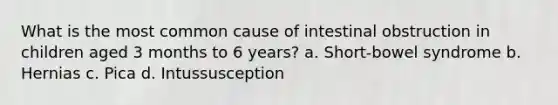 What is the most common cause of intestinal obstruction in children aged 3 months to 6 years? a. Short-bowel syndrome b. Hernias c. Pica d. Intussusception