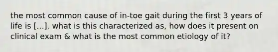 the most common cause of in-toe gait during the first 3 years of life is [...]. what is this characterized as, how does it present on clinical exam & what is the most common etiology of it?