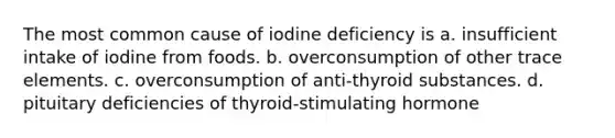 The most common cause of iodine deficiency is a. insufficient intake of iodine from foods. b. overconsumption of other trace elements. c. overconsumption of anti-thyroid substances. d. pituitary deficiencies of thyroid-stimulating hormone