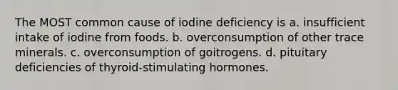 The MOST common cause of iodine deficiency is a. insufficient intake of iodine from foods. b. overconsumption of other trace minerals. c. overconsumption of goitrogens. d. pituitary deficiencies of thyroid-stimulating hormones.