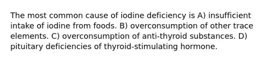 The most common cause of iodine deficiency is A) insufficient intake of iodine from foods. B) overconsumption of other trace elements. C) overconsumption of anti-thyroid substances. D) pituitary deficiencies of thyroid-stimulating hormone.