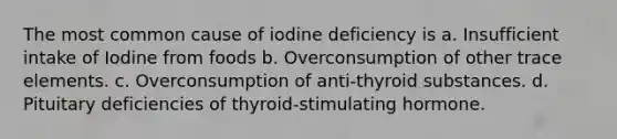 The most common cause of iodine deficiency is a. Insufficient intake of Iodine from foods b. Overconsumption of other trace elements. c. Overconsumption of anti-thyroid substances. d. Pituitary deficiencies of thyroid-stimulating hormone.