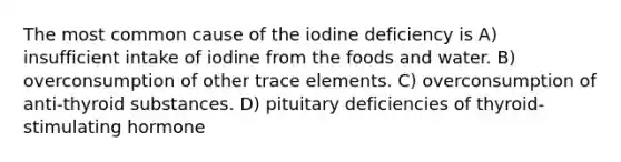 The most common cause of the iodine deficiency is A) insufficient intake of iodine from the foods and water. B) overconsumption of other trace elements. C) overconsumption of anti-thyroid substances. D) pituitary deficiencies of thyroid-stimulating hormone