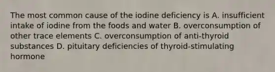 The most common cause of the iodine deficiency is A. insufficient intake of iodine from the foods and water B. overconsumption of other trace elements C. overconsumption of anti-thyroid substances D. pituitary deficiencies of thyroid-stimulating hormone