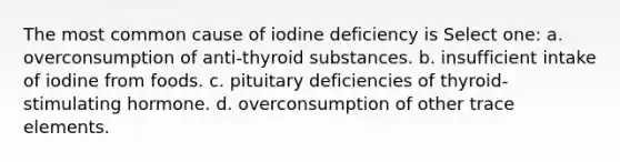 The most common cause of iodine deficiency is Select one: a. overconsumption of anti-thyroid substances. b. insufficient intake of iodine from foods. c. pituitary deficiencies of thyroid-stimulating hormone. d. overconsumption of other trace elements.