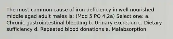 The most common cause of iron deficiency in well nourished middle aged adult males is: (Mod 5 PO 4.2a) Select one: a. Chronic gastrointestinal bleeding b. Urinary excretion c. Dietary sufficiency d. Repeated blood donations e. Malabsorption