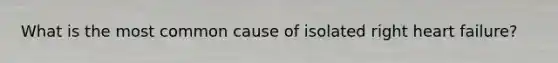 What is the most common cause of isolated right heart failure?