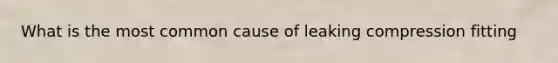 What is the most common cause of leaking compression fitting