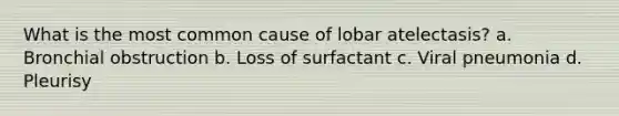 What is the most common cause of lobar atelectasis? a. Bronchial obstruction b. Loss of surfactant c. Viral pneumonia d. Pleurisy