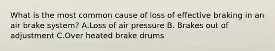 What is the most common cause of loss of effective braking in an air brake system? A.Loss of air pressure B. Brakes out of adjustment C.Over heated brake drums