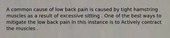 A common cause of low back pain is caused by tight hamstring muscles as a result of excessive sitting . One of the best ways to mitigate the low back pain in this instance is to Actively contract the muscles .