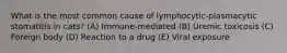 What is the most common cause of lymphocytic-plasmacytic stomatitis in cats? (A) Immune-mediated (B) Uremic toxicosis (C) Foreign body (D) Reaction to a drug (E) Viral exposure