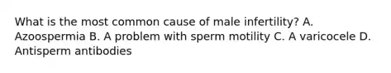 What is the most common cause of male infertility? A. Azoospermia B. A problem with sperm motility C. A varicocele D. Antisperm antibodies