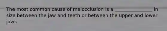 The most common cause of malocclusion is a ________________ in size between the jaw and teeth or between the upper and lower jaws