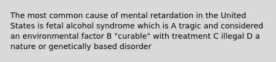 The most common cause of mental retardation in the United States is fetal alcohol syndrome which is A tragic and considered an environmental factor B "curable" with treatment C illegal D a nature or genetically based disorder