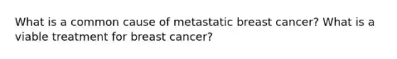 What is a common cause of metastatic breast cancer? What is a viable treatment for breast cancer?