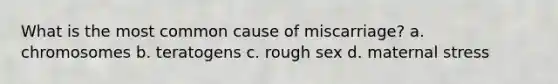 What is the most common cause of miscarriage? a. chromosomes b. teratogens c. rough sex d. maternal stress