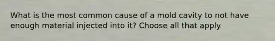 What is the most common cause of a mold cavity to not have enough material injected into it? Choose all that apply