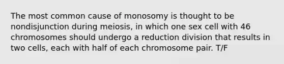 The most common cause of monosomy is thought to be nondisjunction during meiosis, in which one sex cell with 46 chromosomes should undergo a reduction division that results in two cells, each with half of each chromosome pair. T/F