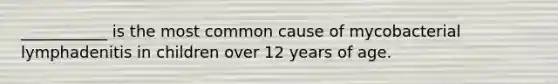 ___________ is the most common cause of mycobacterial lymphadenitis in children over 12 years of age.