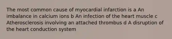 The most common cause of myocardial infarction is a An imbalance in calcium ions b An infection of the heart muscle c Atherosclerosis involving an attached thrombus d A disruption of the heart conduction system