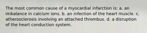 The most common cause of a myocardial infarction is: a. an imbalance in calcium ions. b. an infection of the heart muscle. c. atherosclerosis involving an attached thrombus. d. a disruption of the heart conduction system.