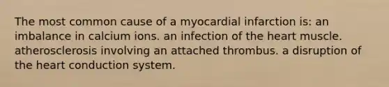 The most common cause of a myocardial infarction is: an imbalance in calcium ions. an infection of the heart muscle. atherosclerosis involving an attached thrombus. a disruption of the heart conduction system.