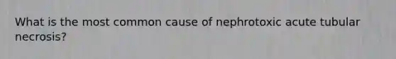 What is the most common cause of nephrotoxic acute tubular necrosis?