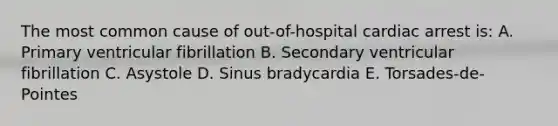 The most common cause of out-of-hospital cardiac arrest is: A. Primary ventricular fibrillation B. Secondary ventricular fibrillation C. Asystole D. Sinus bradycardia E. Torsades-de-Pointes