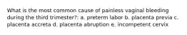 What is the most common cause of painless vaginal bleeding during the third trimester?: a. preterm labor b. placenta previa c. placenta accreta d. placenta abruption e. incompetent cervix