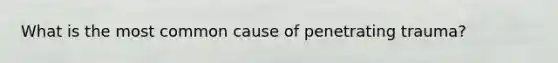 What is the most common cause of penetrating trauma?