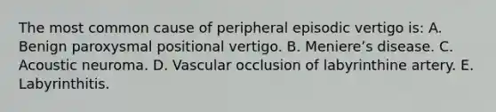 The most common cause of peripheral episodic vertigo is: A. Benign paroxysmal positional vertigo. B. Meniereʼs disease. C. Acoustic neuroma. D. Vascular occlusion of labyrinthine artery. E. Labyrinthitis.