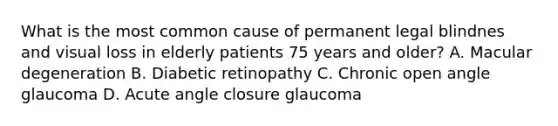 What is the most common cause of permanent legal blindnes and visual loss in elderly patients 75 years and older? A. Macular degeneration B. Diabetic retinopathy C. Chronic open angle glaucoma D. Acute angle closure glaucoma