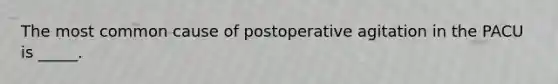 The most common cause of postoperative agitation in the PACU is _____.