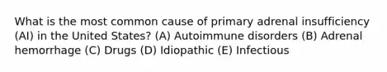 What is the most common cause of primary adrenal insufficiency (AI) in the United States? (A) Autoimmune disorders (B) Adrenal hemorrhage (C) Drugs (D) Idiopathic (E) Infectious