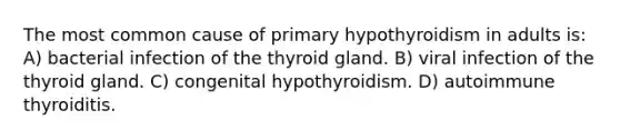 The most common cause of primary hypothyroidism in adults is: A) bacterial infection of the thyroid gland. B) viral infection of the thyroid gland. C) congenital hypothyroidism. D) autoimmune thyroiditis.