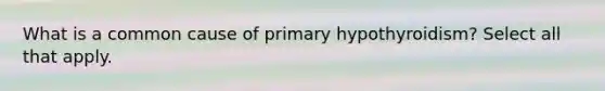 What is a common cause of primary hypothyroidism? Select all that apply.