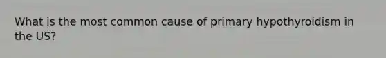 What is the most common cause of primary hypothyroidism in the US?