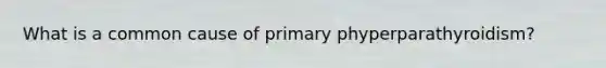 What is a common cause of primary phyperparathyroidism?