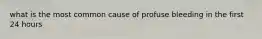 what is the most common cause of profuse bleeding in the first 24 hours