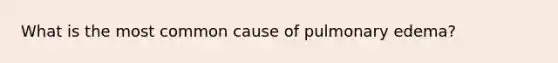 What is the most common cause of pulmonary edema?