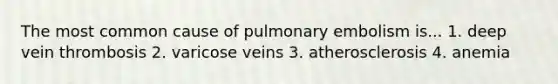 The most common cause of pulmonary embolism is... 1. deep vein thrombosis 2. varicose veins 3. atherosclerosis 4. anemia