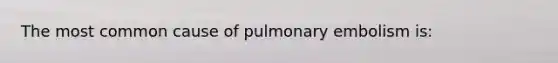 The most common cause of pulmonary embolism is: