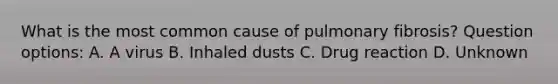 What is the most common cause of pulmonary fibrosis? Question options: A. A virus B. Inhaled dusts C. Drug reaction D. Unknown