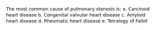 The most common cause of pulmonary stenosis is: a. Carcinoid heart disease b. Congenital valvular heart disease c. Amyloid heart disease d. Rheumatic heart disease e. Tetralogy of Fallot