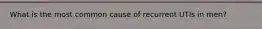 What is the most common cause of recurrent UTIs in men?